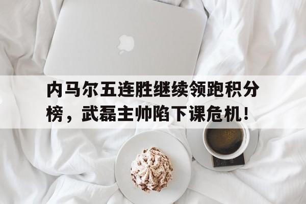 半岛体育全站-内马尔五连胜继续领跑积分榜，武磊主帅陷下课危机！-半岛体育全站