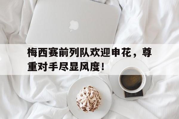半岛体育全站-梅西赛前列队欢迎申花，尊重对手尽显风度！狂热球迷冲进场拥抱梅西被抬走-半岛体育全站