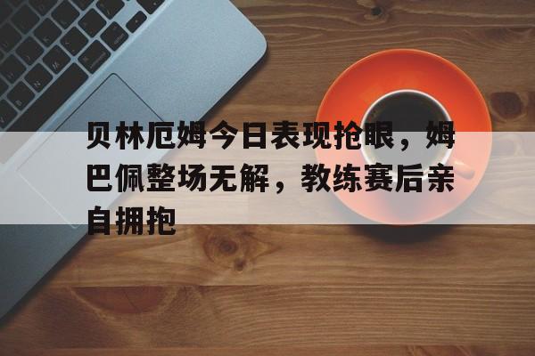 半岛体育-贝林厄姆今日表现抢眼，姆巴佩整场无解，教练赛后亲自拥抱-半岛体育