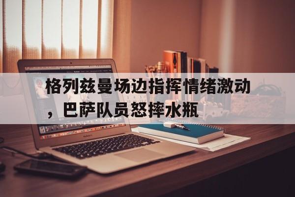 半岛体育入口-格列兹曼场边指挥情绪激动，巴萨队员怒摔水瓶-半岛体育入口